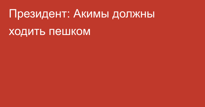 Президент: Акимы должны ходить пешком