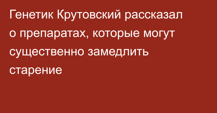 Генетик Крутовский рассказал о препаратах, которые могут существенно замедлить старение