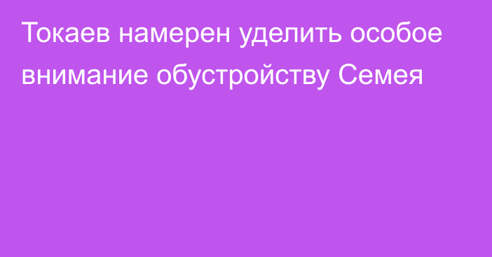 Токаев намерен уделить особое внимание обустройству Семея