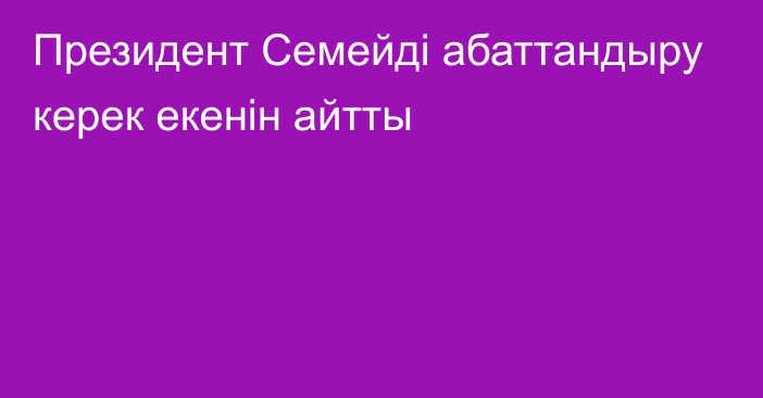 Президент Семейді абаттандыру керек екенін айтты