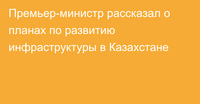 Премьер-министр рассказал о планах по развитию инфраструктуры в Казахстане