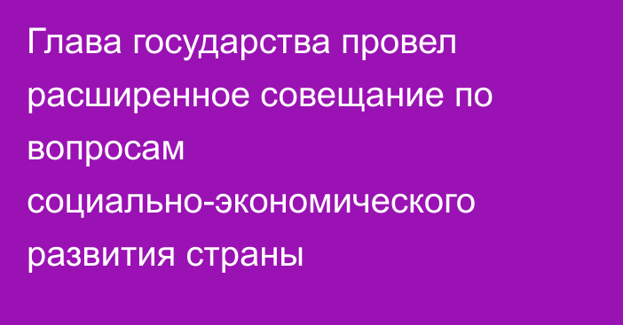 Глава государства провел расширенное совещание по вопросам социально-экономического развития страны