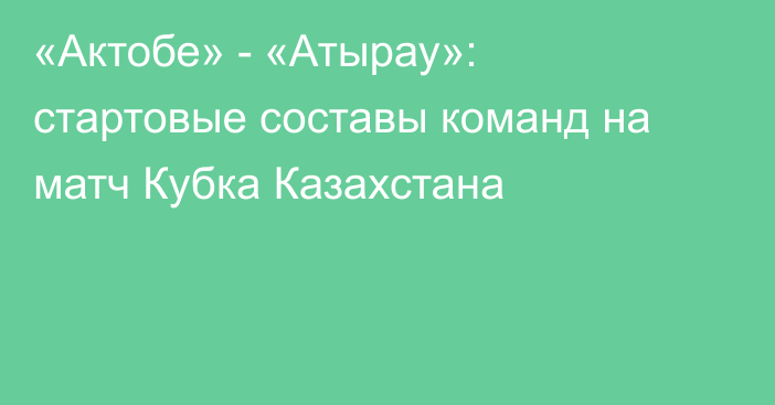 «Актобе» - «Атырау»: стартовые составы команд на матч Кубка Казахстана