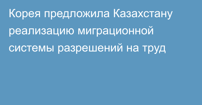 Корея предложила Казахстану реализацию миграционной системы разрешений на труд