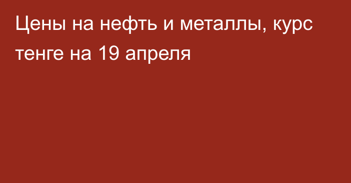 Цены на нефть и металлы, курс тенге на 19 апреля