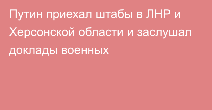 Путин приехал штабы в ЛНР и Херсонской области и заслушал доклады военных