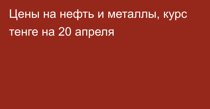 Цены на нефть и металлы, курс тенге на 20 апреля