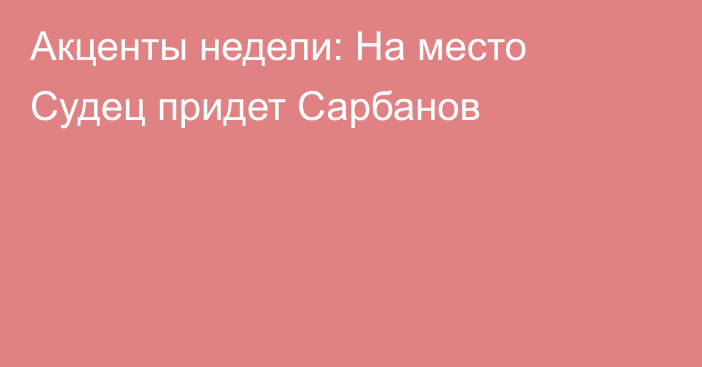 Акценты недели: На место Судец придет Сарбанов