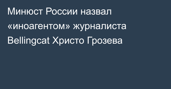 Минюст России назвал «иноагентом» журналиста Bellingcat Христо Грозева