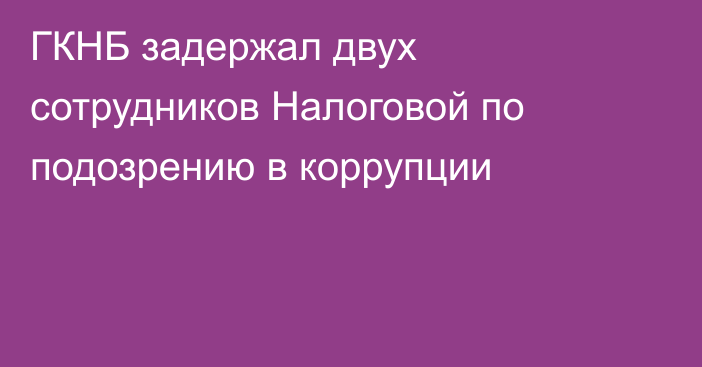 ГКНБ задержал двух сотрудников Налоговой по подозрению в коррупции