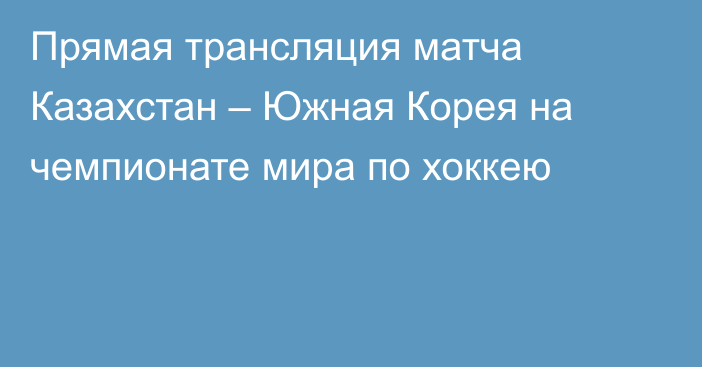 Прямая трансляция матча Казахстан – Южная Корея на чемпионате мира по хоккею