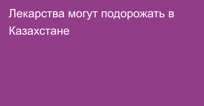 Лекарства могут подорожать в Казахстане