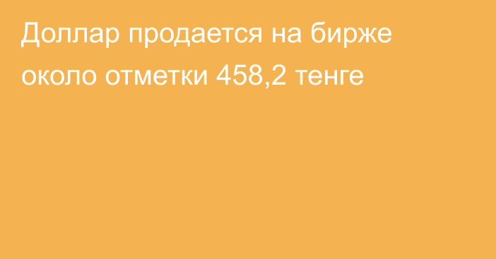 Доллар продается на бирже около отметки 458,2 тенге