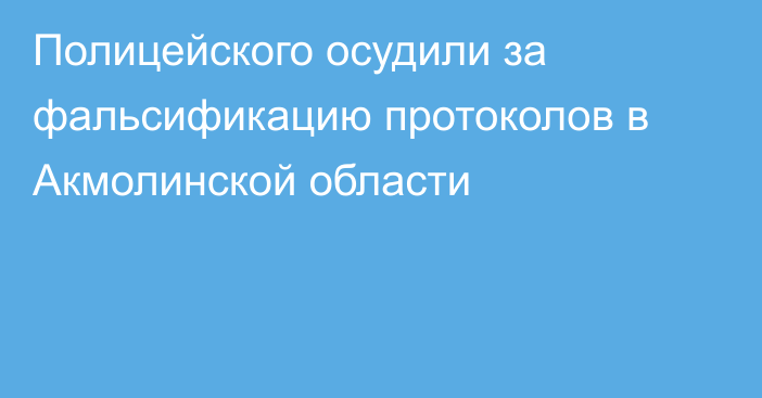 Полицейского осудили за фальсификацию протоколов в Акмолинской области