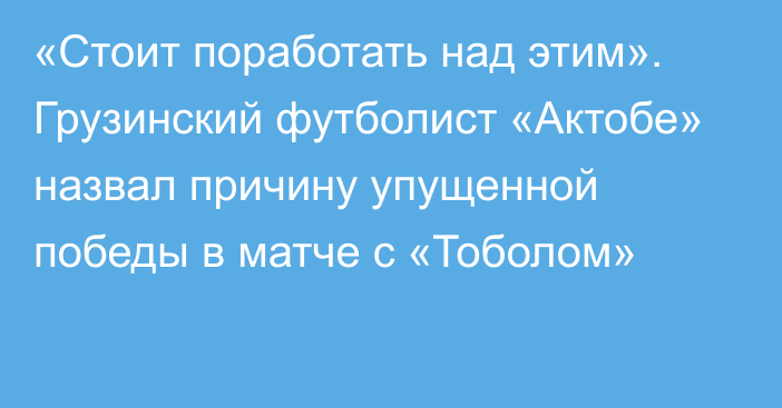 «Стоит поработать над этим». Грузинский футболист «Актобе» назвал причину упущенной победы в матче с «Тоболом»