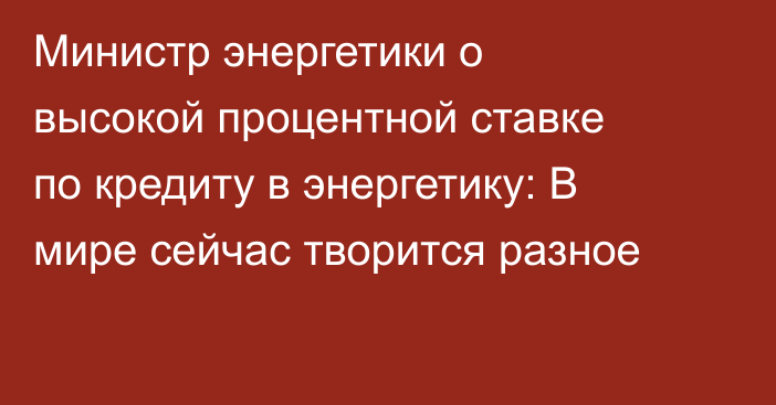 Министр энергетики о высокой процентной ставке по кредиту в энергетику: В мире сейчас творится разное