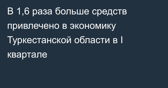 В 1,6 раза больше средств привлечено в экономику Туркестанской области в I квартале