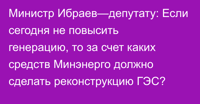 Министр Ибраев—депутату: Если сегодня не повысить генерацию, то за счет каких средств Минэнерго должно сделать реконструкцию ГЭС?