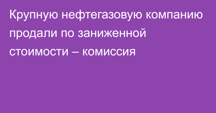 Крупную нефтегазовую компанию продали по заниженной стоимости – комиссия