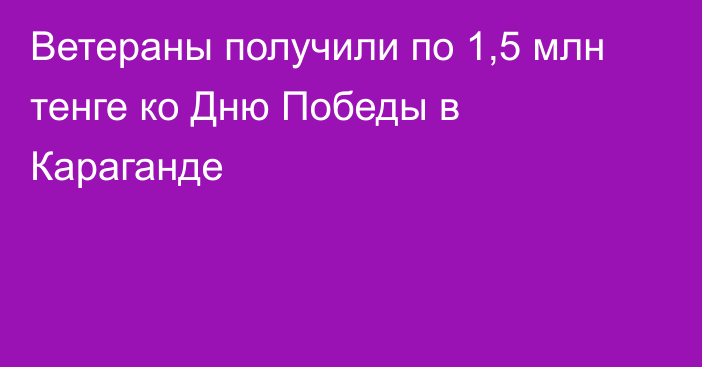 Ветераны получили по 1,5 млн тенге ко Дню Победы в Караганде