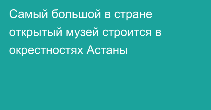 Самый большой в стране открытый музей строится в окрестностях Астаны