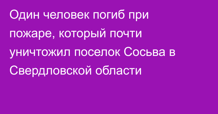 Один человек погиб при пожаре, который почти уничтожил поселок Сосьва в Свердловской области