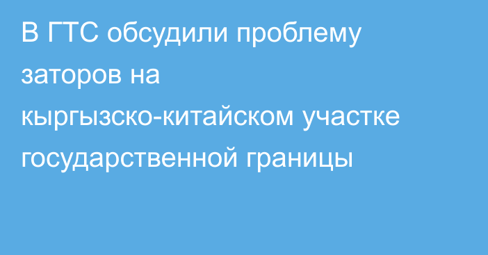 В ГТС обсудили проблему заторов на кыргызско-китайском участке государственной границы