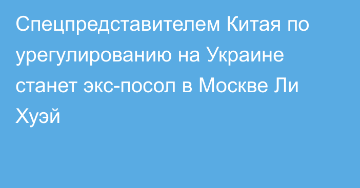 Спецпредставителем Китая по урегулированию на Украине станет экс-посол в Москве Ли Хуэй