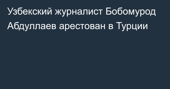 Узбекский журналист Бобомурод Абдуллаев арестован в Турции