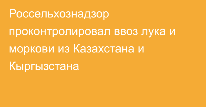 Россельхознадзор проконтролировал ввоз лука и моркови из Казахстана и Кыргызстана