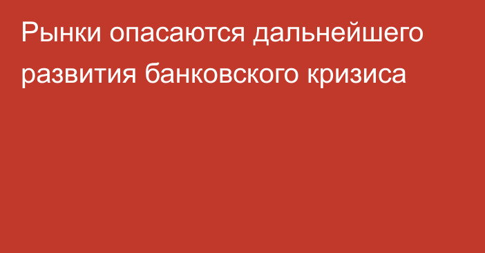 Рынки опасаются дальнейшего развития банковского кризиса