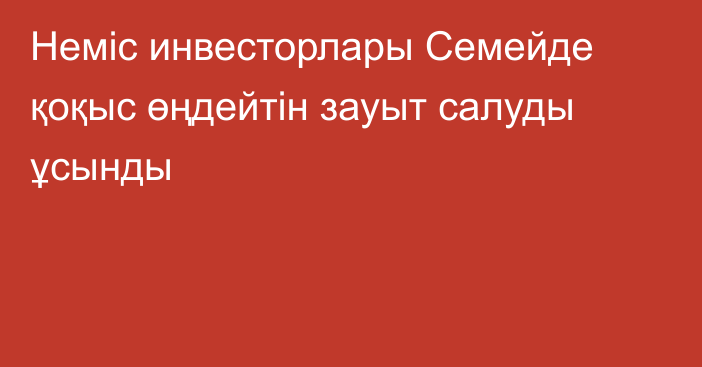 Неміс инвесторлары Семейде қоқыс өңдейтін зауыт салуды ұсынды