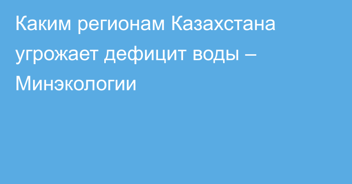 Каким регионам Казахстана угрожает дефицит воды – Минэкологии