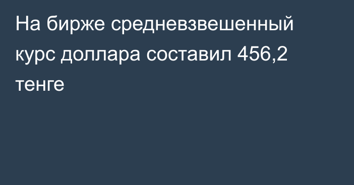 На бирже cредневзвешенный курс доллара составил 456,2 тенге