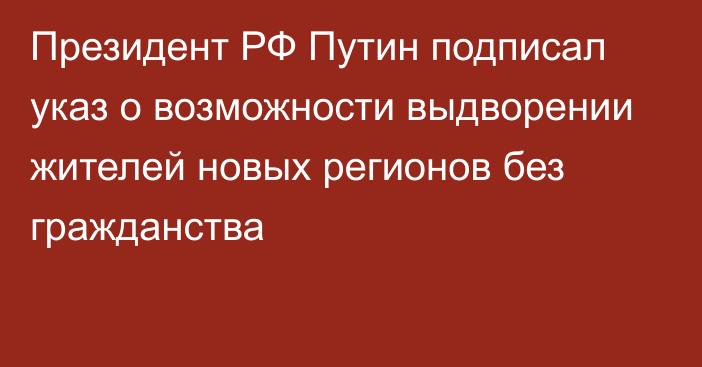 Президент РФ Путин подписал указ о возможности выдворении жителей новых регионов без гражданства