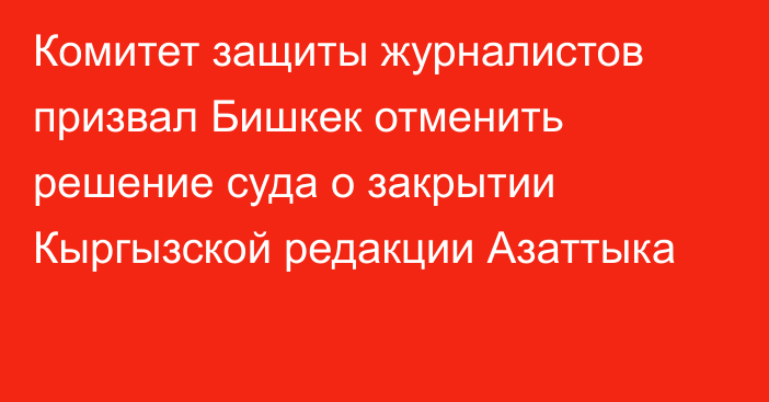 Комитет защиты журналистов призвал Бишкек отменить решение суда о закрытии Кыргызской редакции Азаттыка