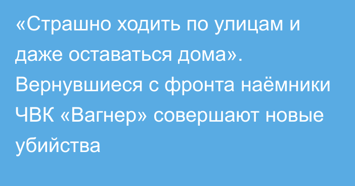 «Страшно ходить по улицам и даже оставаться дома». Вернувшиеся с фронта наёмники ЧВК «Вагнер» совершают новые убийства