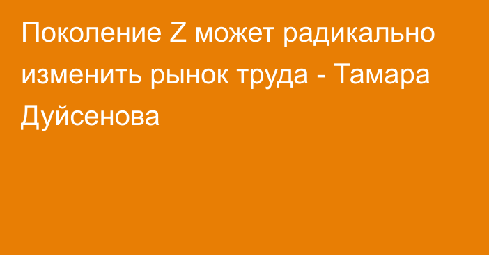 Поколение Z может радикально изменить рынок труда - Тамара Дуйсенова