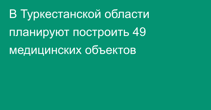 В Туркестанской области планируют построить 49 медицинских объектов