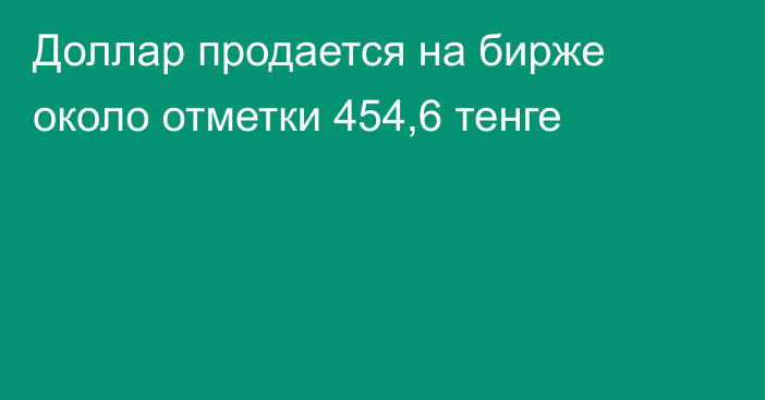 Доллар продается на бирже около отметки 454,6 тенге