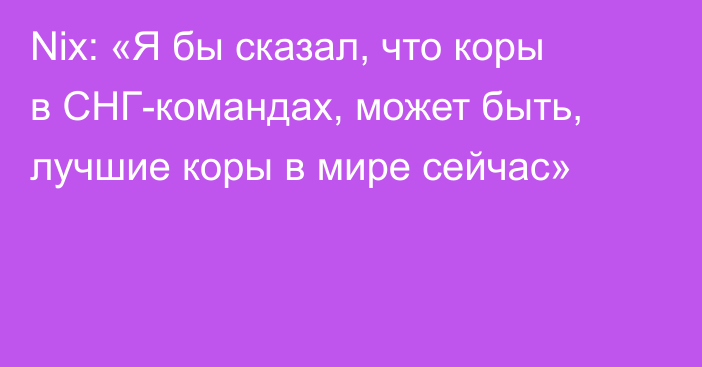 Nix: «Я бы сказал, что коры в СНГ-командах, может быть, лучшие коры в мире сейчас»