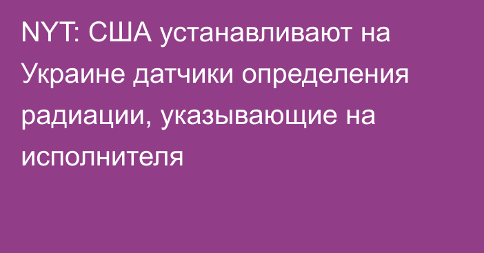 NYT: США устанавливают на Украине датчики определения радиации, указывающие на исполнителя