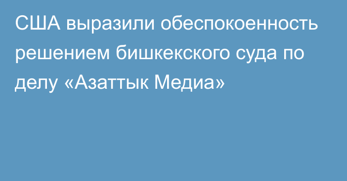 США выразили обеспокоенность решением бишкекского суда по делу «Азаттык Медиа»