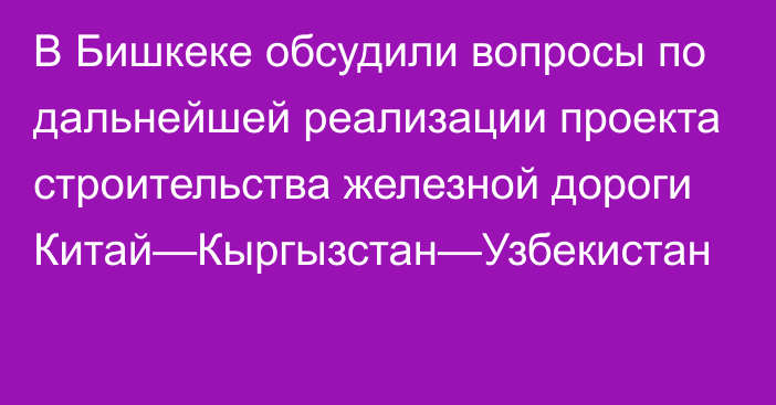 В Бишкеке обсудили вопросы по дальнейшей реализации проекта строительства железной дороги Китай—Кыргызстан—Узбекистан