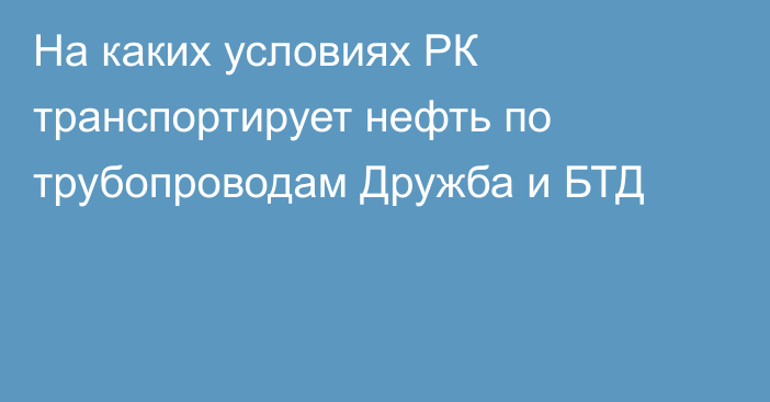 На каких условиях РК транспортирует нефть по трубопроводам Дружба и БТД