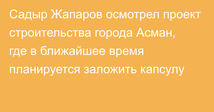 Садыр Жапаров осмотрел проект строительства города Асман, где в ближайшее время планируется заложить капсулу