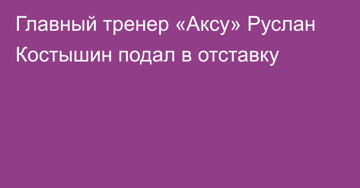 Главный тренер «Аксу» Руслан Костышин подал в отставку