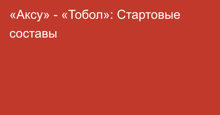 «Аксу» - «Тобол»: Стартовые составы