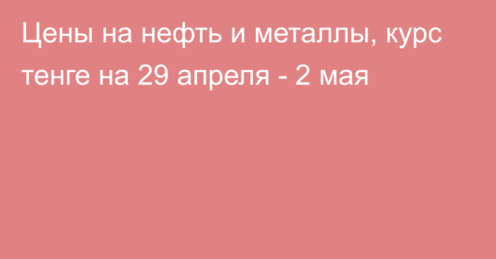 Цены на нефть и металлы, курс тенге на 29 апреля - 2 мая