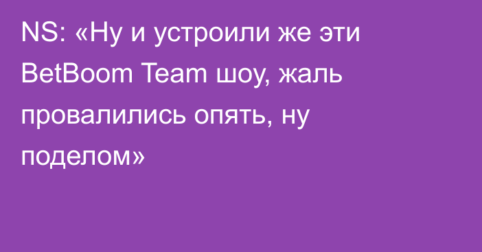 NS: «Ну и устроили же эти BetBoom Team шоу, жаль провалились опять, ну поделом»